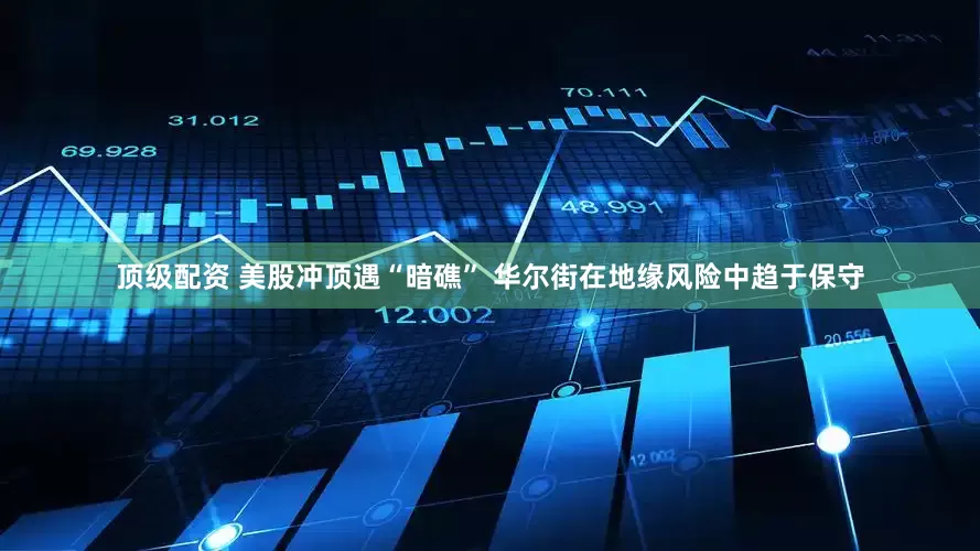顶级配资 美股冲顶遇“暗礁” 华尔街在地缘风险中趋于保守