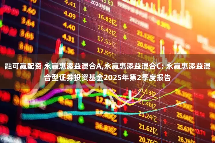 融可赢配资 永赢惠添益混合A,永赢惠添益混合C: 永赢惠添益混合型证券投资基金2025年第2季度报告