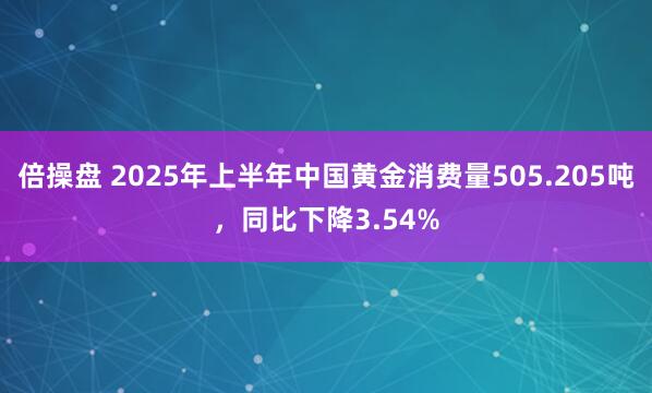 倍操盘 2025年上半年中国黄金消费量505.205吨，同比下降3.54%