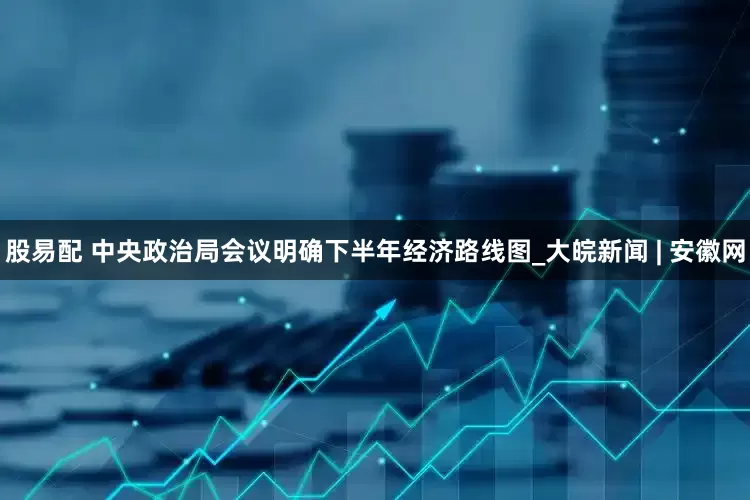 股易配 中央政治局会议明确下半年经济路线图_大皖新闻 | 安徽网