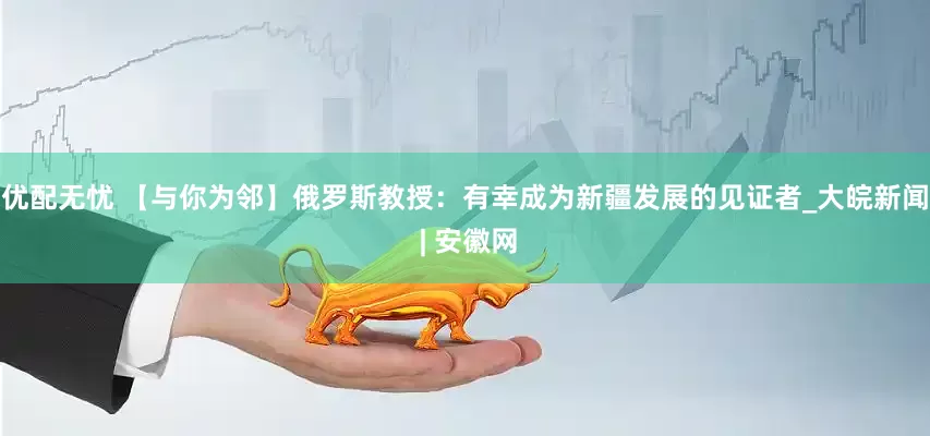 优配无忧 【与你为邻】俄罗斯教授：有幸成为新疆发展的见证者_大皖新闻 | 安徽网