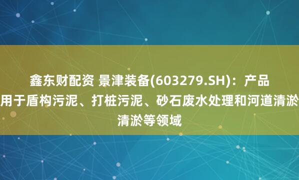 鑫东财配资 景津装备(603279.SH)：产品可以应用于盾构污泥、打桩污泥、砂石废水处理和河道清淤等领域