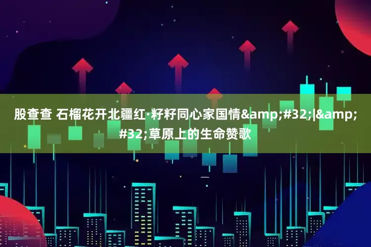 股查查 石榴花开北疆红·籽籽同心家国情&#32;|&#32;草原上的生命赞歌