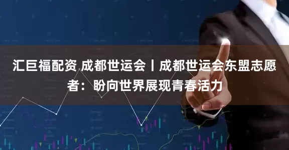 汇巨福配资 成都世运会丨成都世运会东盟志愿者：盼向世界展现青春活力