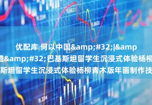 优配库 何以中国&#32;|&#32;在天津遇见非遗&#32;巴基斯坦留学生沉浸式体验杨柳青木版年画制作技艺