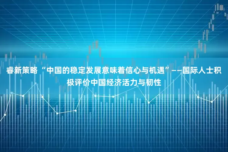 睿新策略 “中国的稳定发展意味着信心与机遇”——国际人士积极评价中国经济活力与韧性