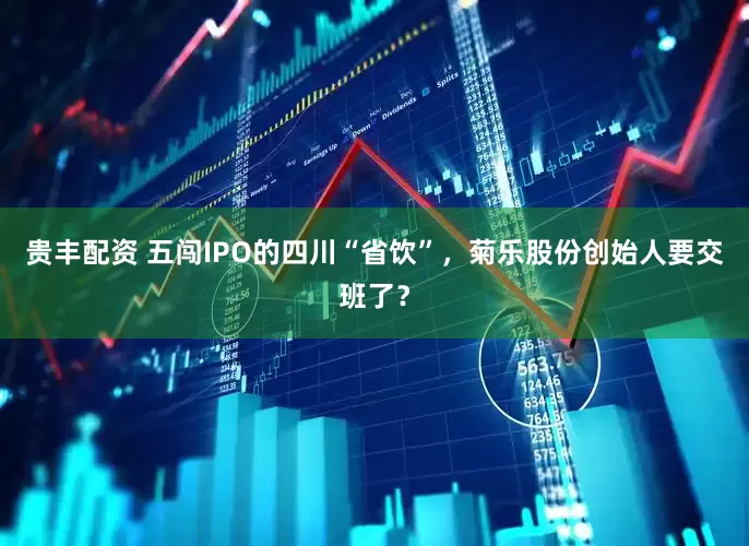 贵丰配资 五闯IPO的四川“省饮”，菊乐股份创始人要交班了？