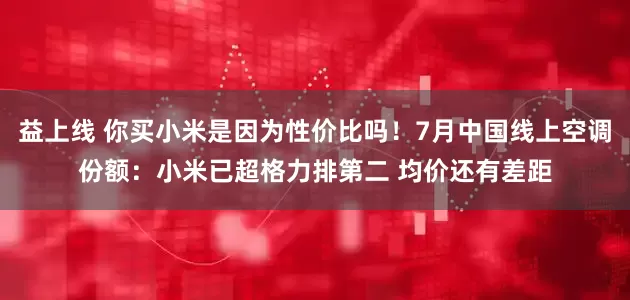 益上线 你买小米是因为性价比吗！7月中国线上空调份额：小米已超格力排第二 均价还有差距