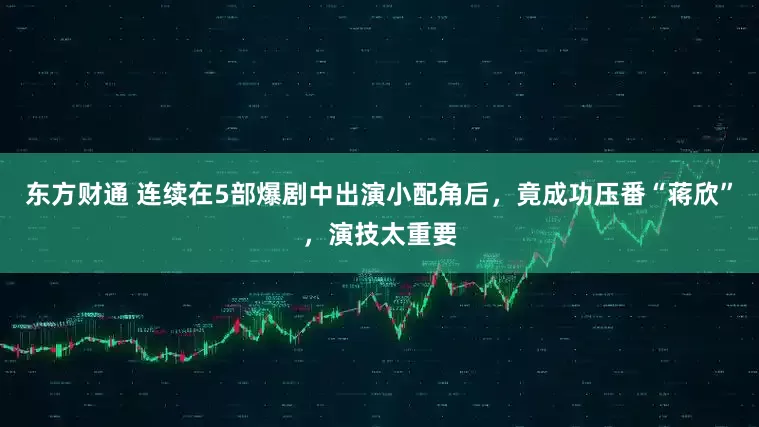 东方财通 连续在5部爆剧中出演小配角后，竟成功压番“蒋欣”，演技太重要