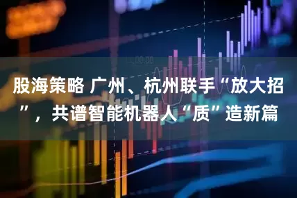 股海策略 广州、杭州联手“放大招”，共谱智能机器人“质”造新篇