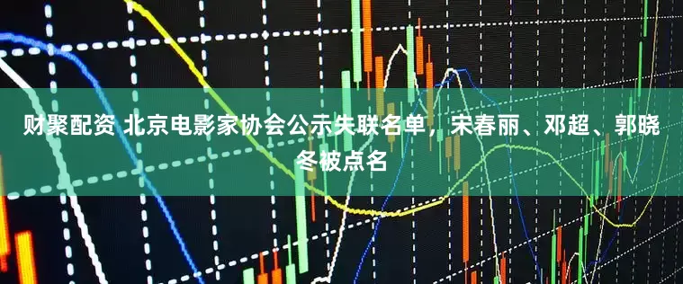 财聚配资 北京电影家协会公示失联名单，宋春丽、邓超、郭晓冬被点名