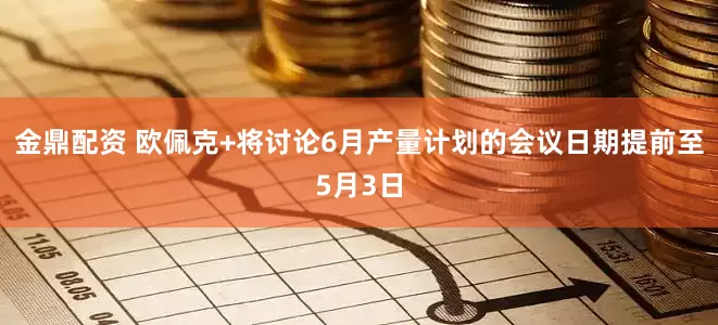 金鼎配资 欧佩克+将讨论6月产量计划的会议日期提前至5月3日