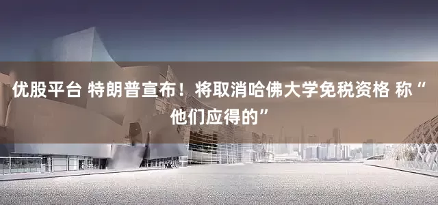 优股平台 特朗普宣布！将取消哈佛大学免税资格 称“他们应得的”