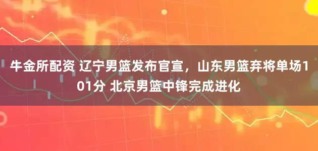 牛金所配资 辽宁男篮发布官宣,山东男篮弃将单场101分 北京男篮中锋完成进化