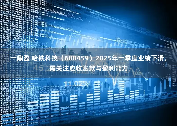 一鼎盈 哈铁科技（688459）2025年一季度业绩下滑，需关注应收账款与盈利能力