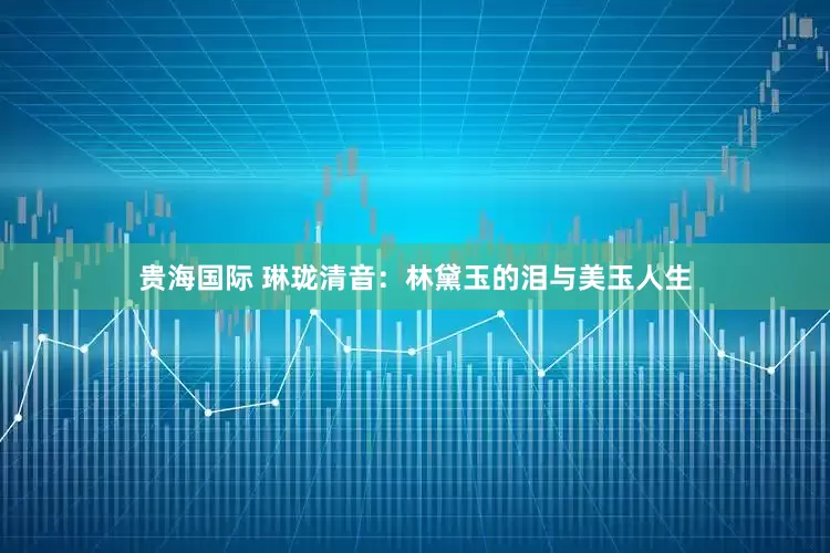 贵海国际 琳珑清音：林黛玉的泪与美玉人生